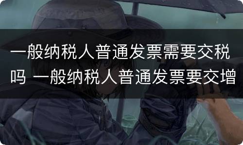 一般纳税人普通发票需要交税吗 一般纳税人普通发票要交增值税吗