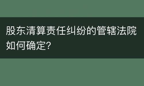 股东清算责任纠纷的管辖法院如何确定？
