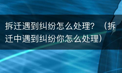 拆迁遇到纠纷怎么处理？（拆迁中遇到纠纷你怎么处理）