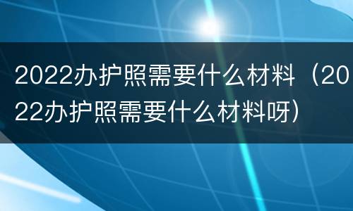 2022办护照需要什么材料（2022办护照需要什么材料呀）