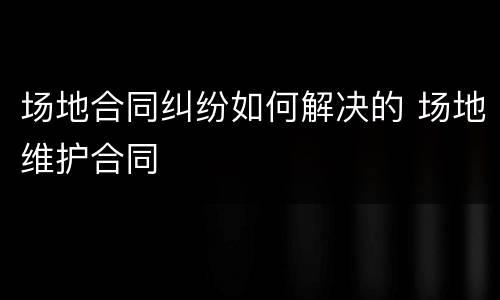 场地合同纠纷如何解决的 场地维护合同