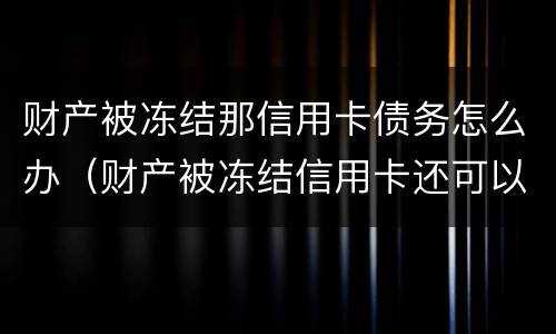 财产被冻结那信用卡债务怎么办（财产被冻结信用卡还可以用吗）
