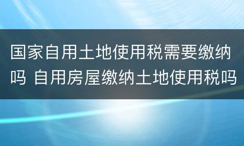 国家自用土地使用税需要缴纳吗 自用房屋缴纳土地使用税吗