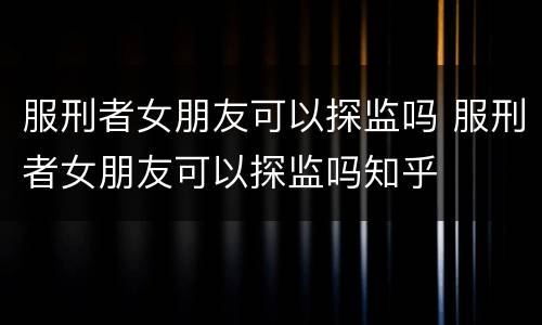 服刑者女朋友可以探监吗 服刑者女朋友可以探监吗知乎