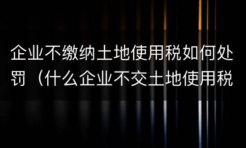企业不缴纳土地使用税如何处罚（什么企业不交土地使用税）