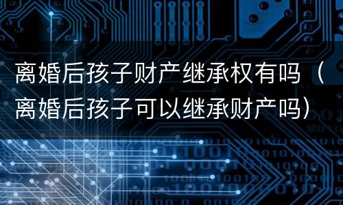 离婚后孩子财产继承权有吗（离婚后孩子可以继承财产吗）
