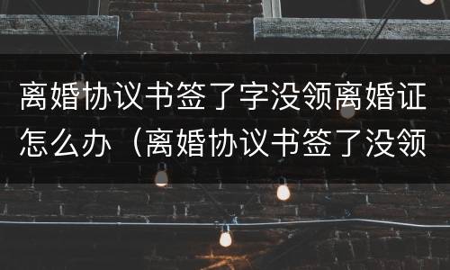 离婚协议书签了字没领离婚证怎么办（离婚协议书签了没领证算离婚吗）