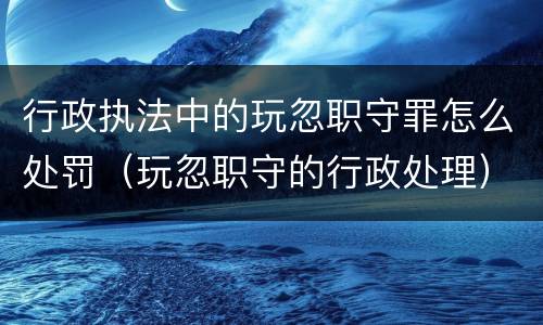 行政执法中的玩忽职守罪怎么处罚（玩忽职守的行政处理）