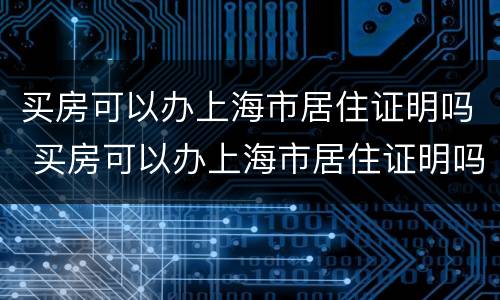 买房可以办上海市居住证明吗 买房可以办上海市居住证明吗