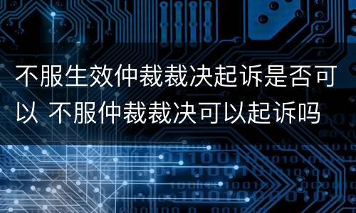 不服生效仲裁裁决起诉是否可以 不服仲裁裁决可以起诉吗