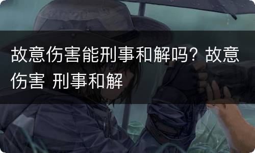 故意伤害能刑事和解吗? 故意伤害 刑事和解