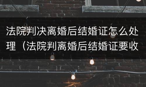 法院判决离婚后结婚证怎么处理（法院判离婚后结婚证要收回吗）