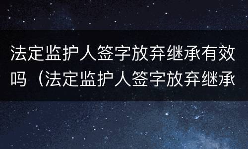 法定监护人签字放弃继承有效吗（法定监护人签字放弃继承有效吗）