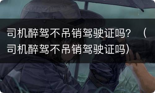 司机醉驾不吊销驾驶证吗？（司机醉驾不吊销驾驶证吗）