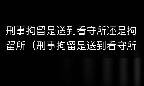 刑事拘留是送到看守所还是拘留所（刑事拘留是送到看守所吗）