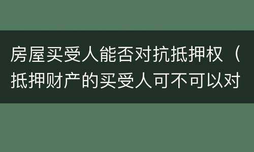 房屋买受人能否对抗抵押权（抵押财产的买受人可不可以对抗抵押权人）