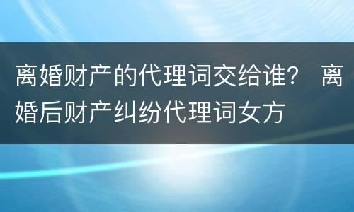 离婚财产的代理词交给谁？ 离婚后财产纠纷代理词女方