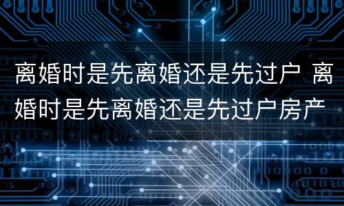 离婚时是先离婚还是先过户 离婚时是先离婚还是先过户房产