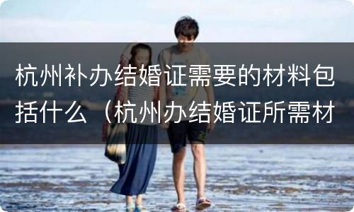 杭州补办结婚证需要的材料包括什么（杭州办结婚证所需材料）