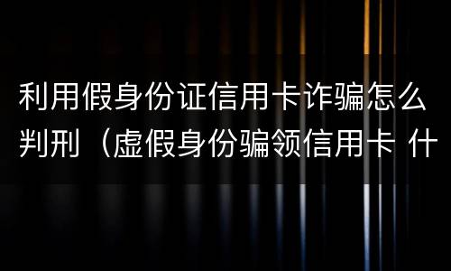 利用假身份证信用卡诈骗怎么判刑（虚假身份骗领信用卡 什么罪）