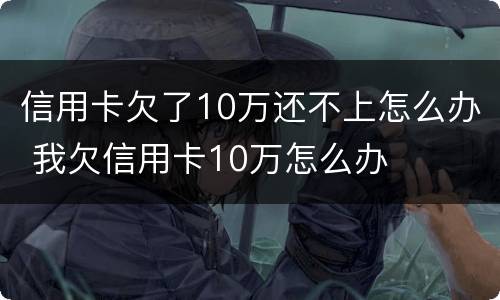 信用卡欠了10万还不上怎么办 我欠信用卡10万怎么办