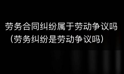劳务合同纠纷属于劳动争议吗（劳务纠纷是劳动争议吗）