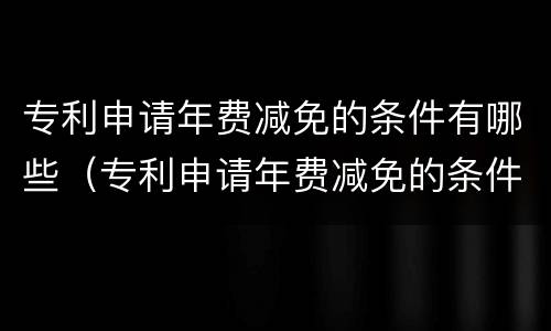 专利申请年费减免的条件有哪些（专利申请年费减免的条件有哪些呢）