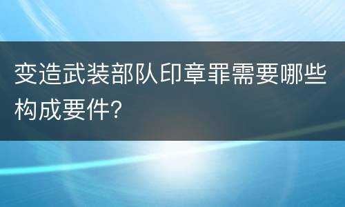 变造武装部队印章罪需要哪些构成要件？