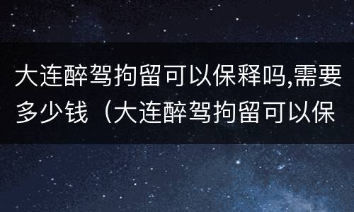 大连醉驾拘留可以保释吗,需要多少钱（大连醉驾拘留可以保释吗,需要多少钱一天）