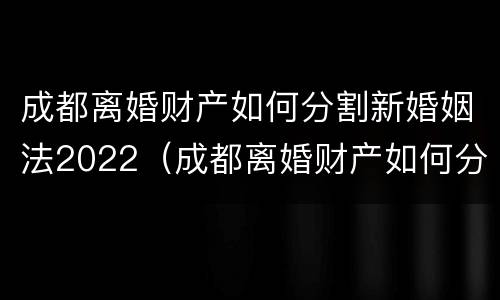 成都离婚财产如何分割新婚姻法2022（成都离婚财产如何分割新婚姻法2022规定）