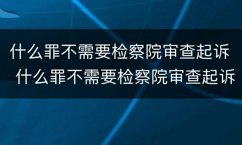 什么罪不需要检察院审查起诉 什么罪不需要检察院审查起诉呢