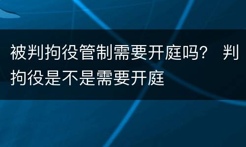 被判拘役管制需要开庭吗？ 判拘役是不是需要开庭