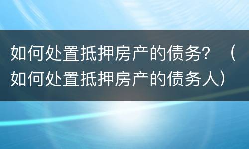 如何处置抵押房产的债务？（如何处置抵押房产的债务人）