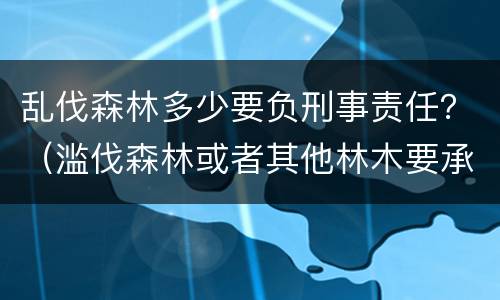 乱伐森林多少要负刑事责任？（滥伐森林或者其他林木要承担什么法律责任）
