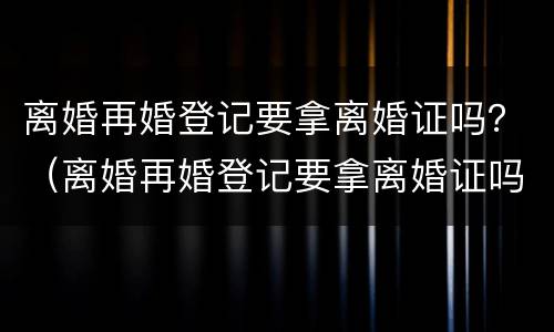 离婚再婚登记要拿离婚证吗？（离婚再婚登记要拿离婚证吗）