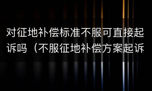 对征地补偿标准不服可直接起诉吗（不服征地补偿方案起诉）