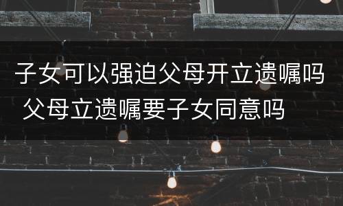子女可以强迫父母开立遗嘱吗 父母立遗嘱要子女同意吗