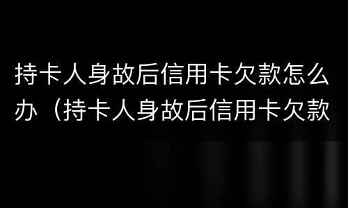 持卡人身故后信用卡欠款怎么办（持卡人身故后信用卡欠款怎么办呢）