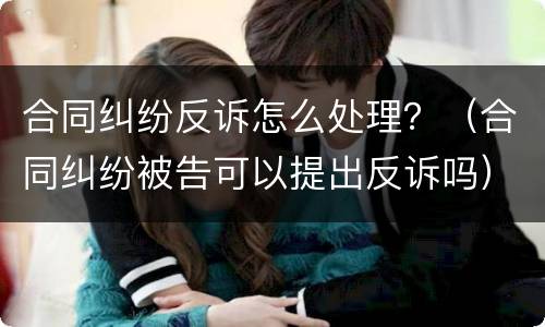 合同纠纷反诉怎么处理？（合同纠纷被告可以提出反诉吗）
