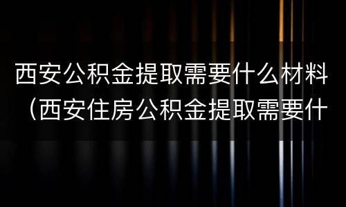 西安公积金提取需要什么材料（西安住房公积金提取需要什么材料）
