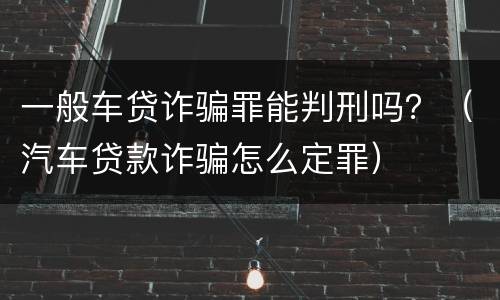 一般车贷诈骗罪能判刑吗？（汽车贷款诈骗怎么定罪）