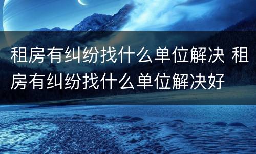 租房有纠纷找什么单位解决 租房有纠纷找什么单位解决好