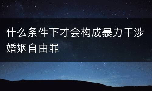 什么条件下才会构成暴力干涉婚姻自由罪