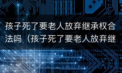孩子死了要老人放弃继承权合法吗（孩子死了要老人放弃继承权合法吗）