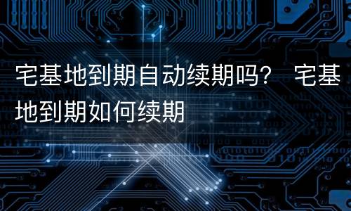 宅基地到期自动续期吗？ 宅基地到期如何续期