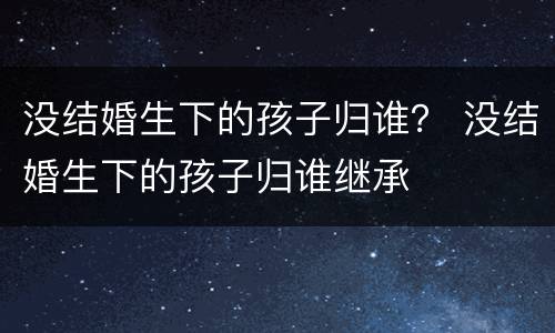 没结婚生下的孩子归谁？ 没结婚生下的孩子归谁继承