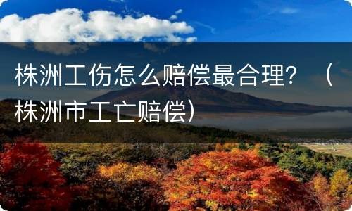 株洲工伤怎么赔偿最合理？（株洲市工亡赔偿）