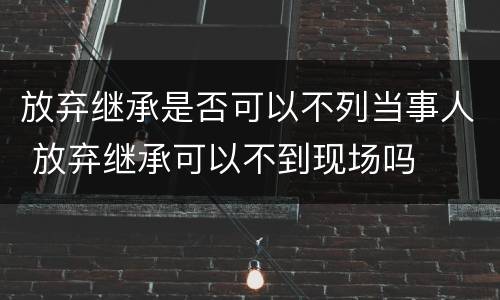 放弃继承是否可以不列当事人 放弃继承可以不到现场吗