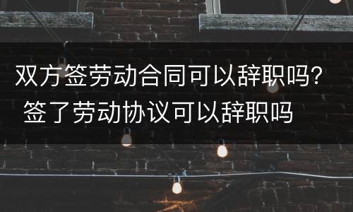 双方签劳动合同可以辞职吗？ 签了劳动协议可以辞职吗