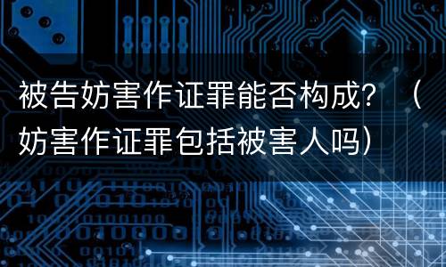被告妨害作证罪能否构成？（妨害作证罪包括被害人吗）